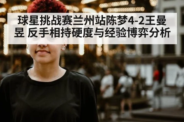 球星挑战赛兰州站陈梦4-2王曼昱 反手相持硬度与经验博弈分析（AGCasino）