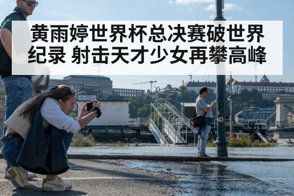 黄雨婷世界杯总决赛破世界纪录 射击天才少女再攀高峰