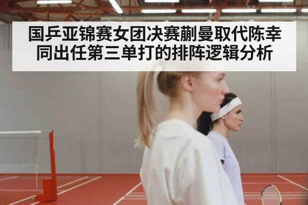 国乒亚锦赛女团决赛蒯曼取代陈幸同出任第三单打的排阵逻辑分析