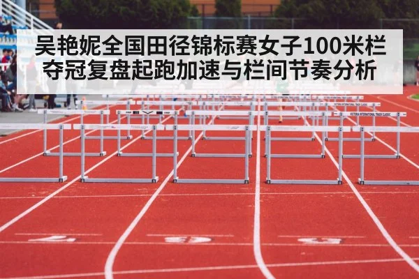 吴艳妮全国田径锦标赛女子100米栏夺冠复盘起跑加速与栏间节奏分析