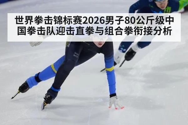世界拳击锦标赛2026男子80公斤级中国拳击队迎击直拳与组合拳衔接分析