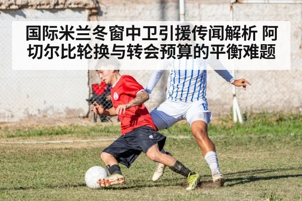 国际米兰冬窗中卫引援传闻解析 阿切尔比轮换与转会预算的平衡难题