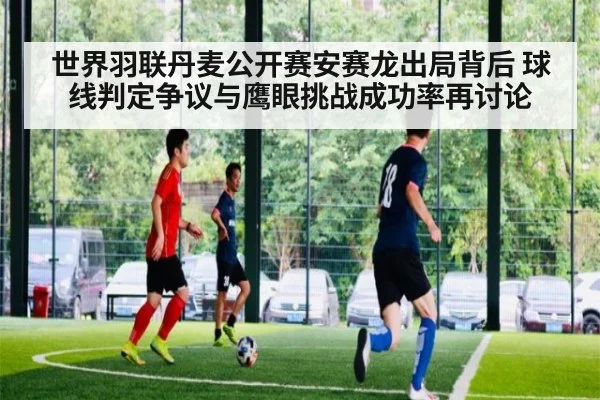 世界羽联丹麦公开赛安赛龙出局背后 球线判定争议与鹰眼挑战成功率再讨论